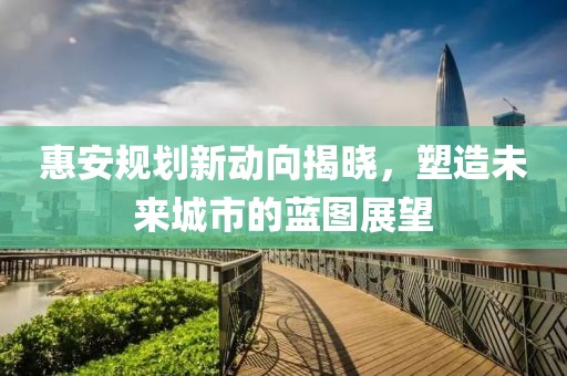 惠安规划新动向揭晓，塑造未来城市的蓝图展望