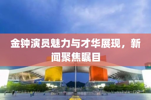金钟演员魅力与才华展现，新闻聚焦瞩目