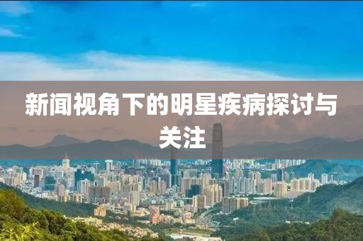新闻视角下的明星疾病探讨与关注