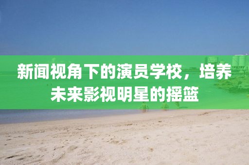 新闻视角下的演员学校，培养未来影视明星的摇篮