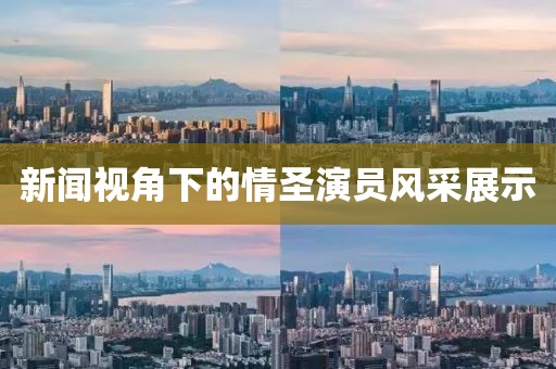 新闻视角下的情圣演员风采展示