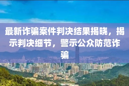 最新诈骗案件判决结果揭晓，揭示判决细节，警示公众防范诈骗