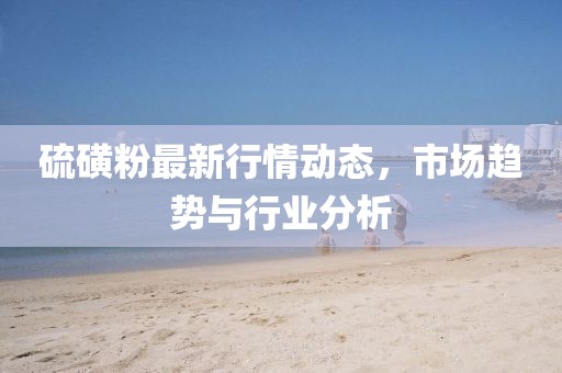 硫磺粉最新行情动态，市场趋势与行业分析