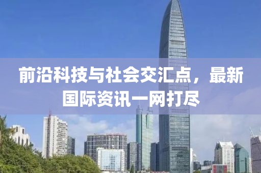 前沿科技与社会交汇点，最新国际资讯一网打尽