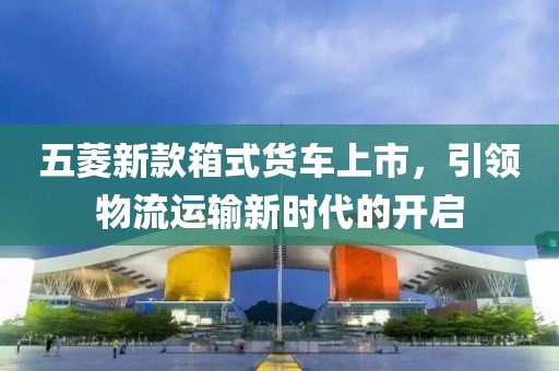 五菱新款箱式货车上市，引领物流运输新时代的开启