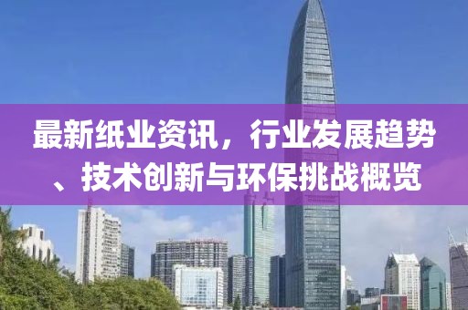 最新纸业资讯，行业发展趋势、技术创新与环保挑战概览