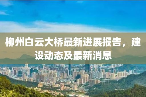 柳州白云大桥最新进展报告，建设动态及最新消息