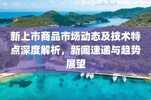 新上市商品市场动态及技术特点深度解析，新闻速递与趋势展望