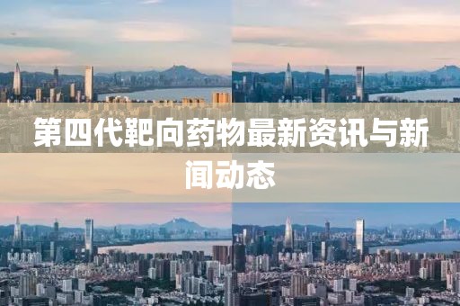 第四代靶向药物最新资讯与新闻动态