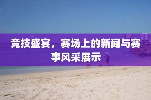 竞技盛宴，赛场上的新闻与赛事风采展示