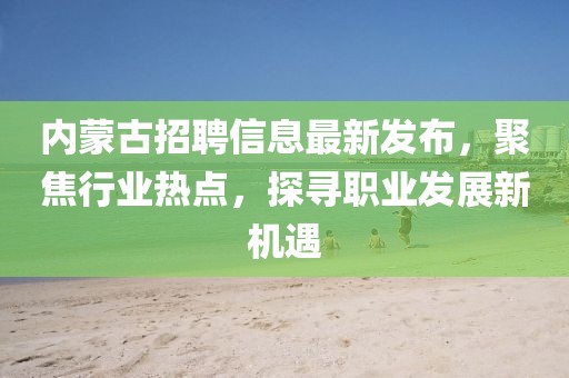 内蒙古招聘信息最新发布，聚焦行业热点，探寻职业发展新机遇