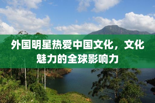 外国明星热爱中国文化，文化魅力的全球影响力