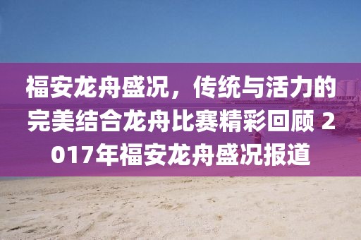 福安龙舟盛况，传统与活力的完美结合龙舟比赛精彩回顾 2017年福安龙舟盛况报道