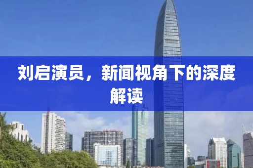 刘启演员，新闻视角下的深度解读