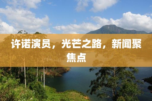 许诺演员，光芒之路，新闻聚焦点