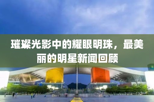 璀璨光影中的耀眼明珠，最美丽的明星新闻回顾
