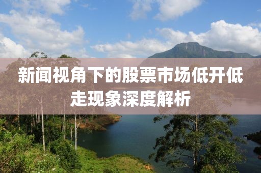 新闻视角下的股票市场低开低走现象深度解析