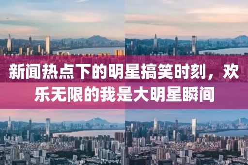 新闻热点下的明星搞笑时刻，欢乐无限的我是大明星瞬间