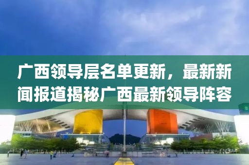 广西领导层名单更新，最新新闻报道揭秘广西最新领导阵容