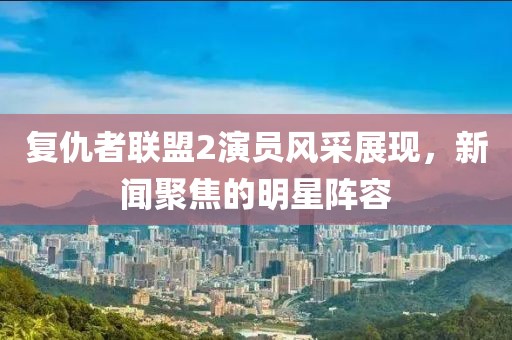 复仇者联盟2演员风采展现，新闻聚焦的明星阵容