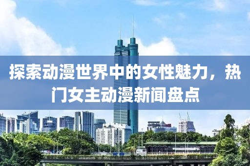 探索动漫世界中的女性魅力，热门女主动漫新闻盘点