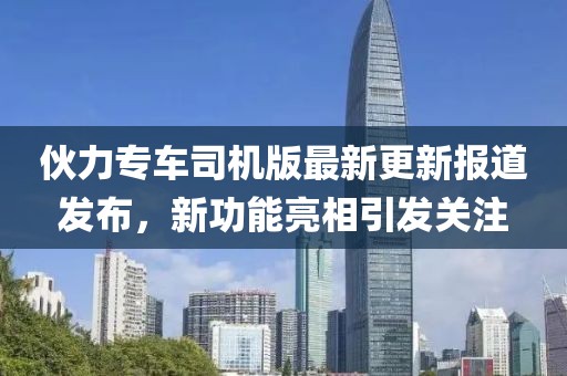 伙力专车司机版最新更新报道发布，新功能亮相引发关注