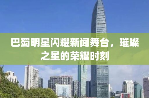 巴蜀明星闪耀新闻舞台，璀璨之星的荣耀时刻