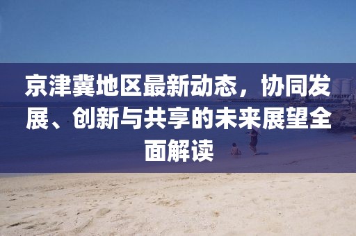 京津冀地区最新动态，协同发展、创新与共享的未来展望全面解读