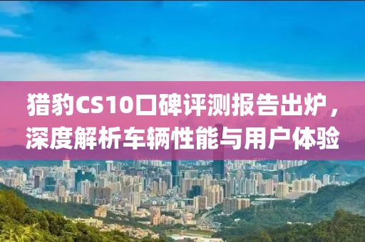 猎豹CS10口碑评测报告出炉，深度解析车辆性能与用户体验