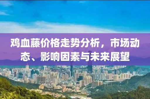 鸡血藤价格走势分析，市场动态、影响因素与未来展望
