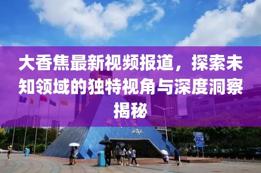 大香焦最新视频报道，探索未知领域的独特视角与深度洞察揭秘