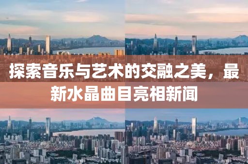 探索音乐与艺术的交融之美，最新水晶曲目亮相新闻
