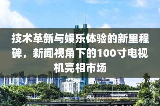 技术革新与娱乐体验的新里程碑，新闻视角下的100寸电视机亮相市场