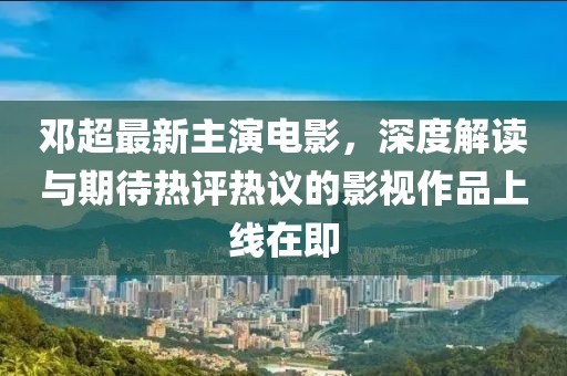 邓超最新主演电影，深度解读与期待热评热议的影视作品上线在即