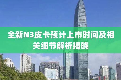 全新N3皮卡预计上市时间及相关细节解析揭晓