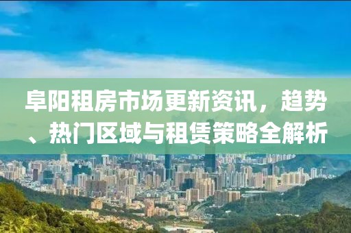 阜阳租房市场更新资讯，趋势、热门区域与租赁策略全解析