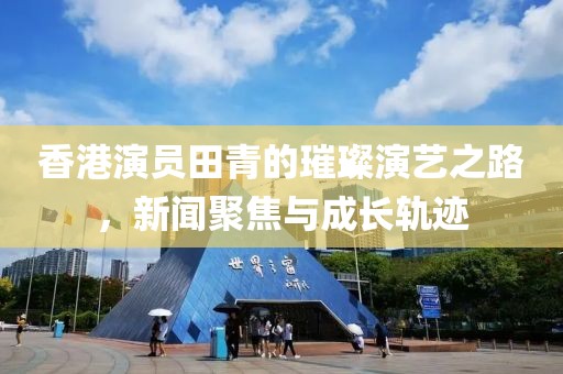 香港演员田青的璀璨演艺之路，新闻聚焦与成长轨迹