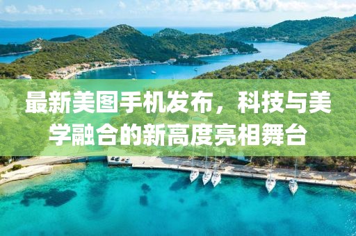 最新美图手机发布，科技与美学融合的新高度亮相舞台