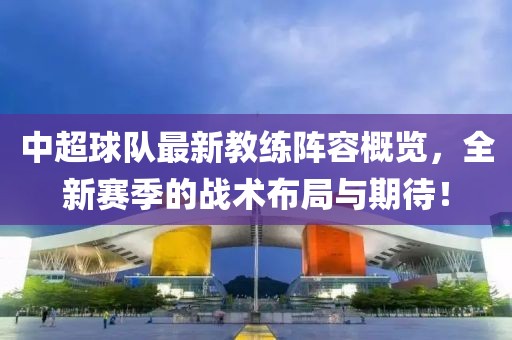 中超球队最新教练阵容概览，全新赛季的战术布局与期待！