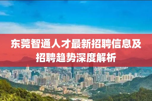 东莞智通人才最新招聘信息及招聘趋势深度解析