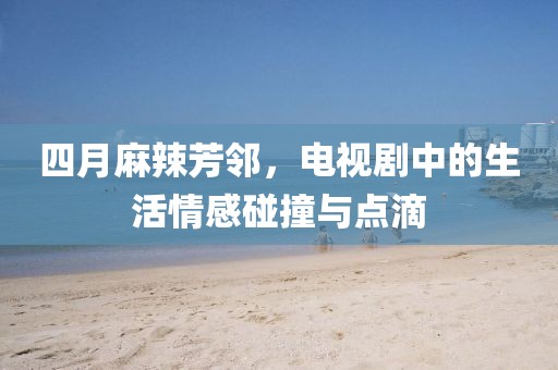 四月麻辣芳邻，电视剧中的生活情感碰撞与点滴
