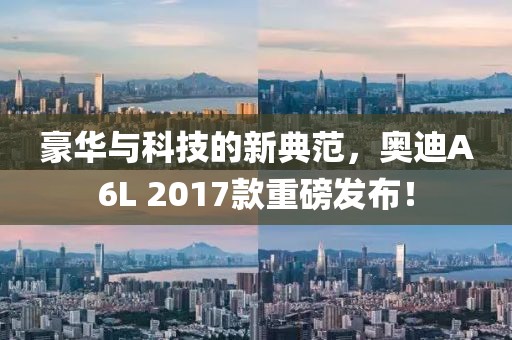 豪华与科技的新典范，奥迪A6L 2017款重磅发布！