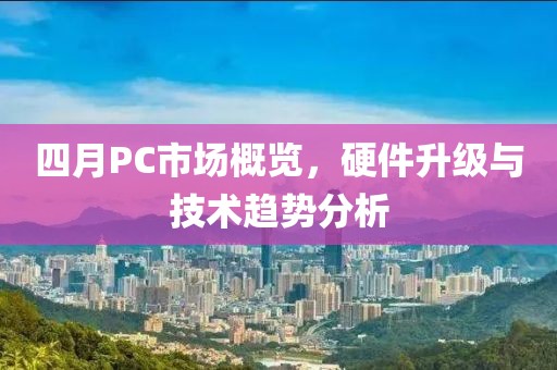 四月PC市场概览，硬件升级与技术趋势分析