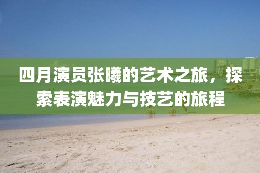 四月演员张曦的艺术之旅，探索表演魅力与技艺的旅程