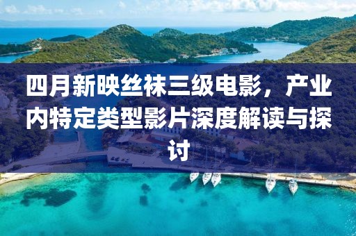 四月新映丝袜三级电影，产业内特定类型影片深度解读与探讨