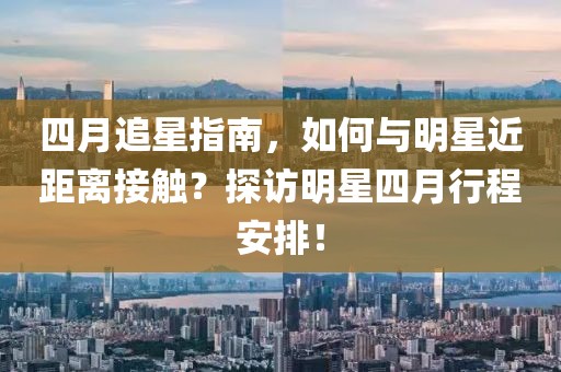 四月追星指南，如何与明星近距离接触？探访明星四月行程安排！