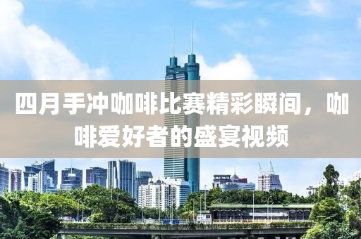 四月手冲咖啡比赛精彩瞬间，咖啡爱好者的盛宴视频