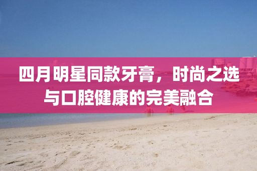 四月明星同款牙膏，时尚之选与口腔健康的完美融合