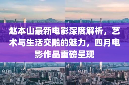 赵本山最新电影深度解析，艺术与生活交融的魅力，四月电影作品重磅呈现