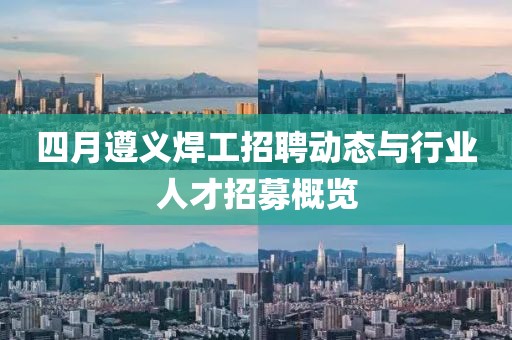 四月遵义焊工招聘动态与行业人才招募概览